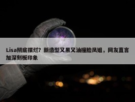 Lisa彻底摆烂？新造型又黑又油撞脸凤姐，网友直言加深刻板印象