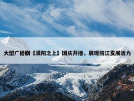 大型广播剧《漠阳之上》国庆开播，展现阳江发展活力