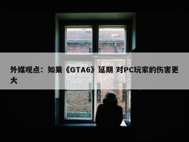 外媒观点：如果《GTA6》延期 对PC玩家的伤害更大