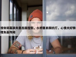 视帝郑嘉颖夫妻出国度假，小娇妻素颜抗打，心情大好懒理负面传闻