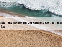 韩媒：金泉尚武助教申相又成为韩国女足新帅，预计本周官宣