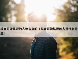 抖音可能认识的人怎么来的（抖音可能认识的人是什么意思）