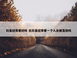 抖音经常看好吗 在抖音经常看一个人会被发现吗