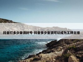 抖音打多少音浪封号 抖音多少音浪可以成为王牌主播