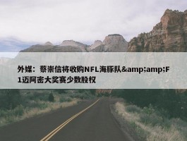 外媒：蔡崇信将收购NFL海豚队&amp;F1迈阿密大奖赛少数股权