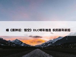 曝《黑神话：悟空》DLC明年推出 农历新年前后