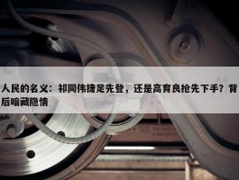 人民的名义：祁同伟捷足先登，还是高育良抢先下手？背后暗藏隐情