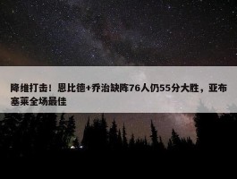 降维打击！恩比德+乔治缺阵76人仍55分大胜，亚布塞莱全场最佳