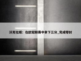 沃克社媒：在欧冠联赛中拿下三分_完成零封