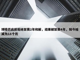 博格巴此前拒绝禁赛2年和解，结果被禁赛4年，如今缩减为18个月