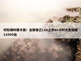 对标保时捷卡宴！全新智己LS6上市48小时大定突破11000台