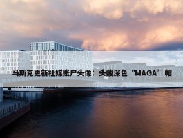 马斯克更新社媒账户头像：头戴深色“MAGA”帽