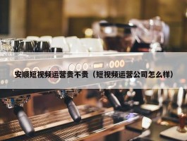 安顺短视频运营贵不贵（短视频运营公司怎么样）