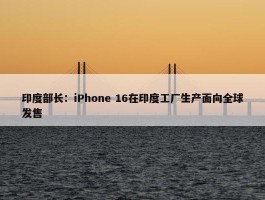 印度部长：iPhone 16在印度工厂生产面向全球发售