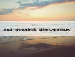 抖音抖一抖如何改变位置，抖音怎么改位置到小地方