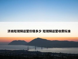 济南短视频运营价格多少 短视频运营收费标准