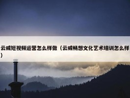 云威短视频运营怎么样做（云威畅想文化艺术培训怎么样）