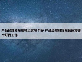 产品经理和短视频运营哪个好 产品经理和短视频运营哪个好找工作