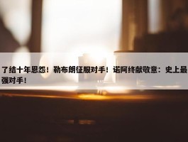 了结十年恩怨！勒布朗征服对手！诺阿终献敬意：史上最强对手！