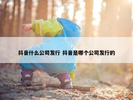 抖音什么公司发行 抖音是哪个公司发行的