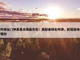 阿根廷门神真是大场面先生！英超丢球无所谓，欧冠连场零封