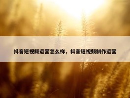 抖音短视频运营怎么样，抖音短视频制作运营