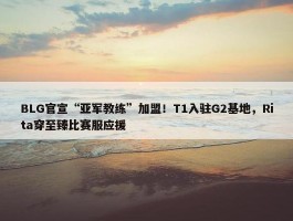 BLG官宣“亚军教练”加盟！T1入驻G2基地，Rita穿至臻比赛服应援