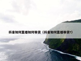 抖音如何直播如何带货（抖音如何直播带货?）