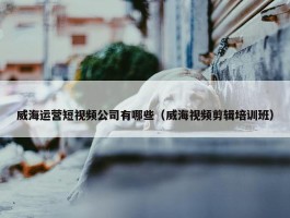 威海运营短视频公司有哪些（威海视频剪辑培训班）