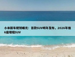 小米新车规划曝光：首款SUV明年发布，2026年推6座增程SUV