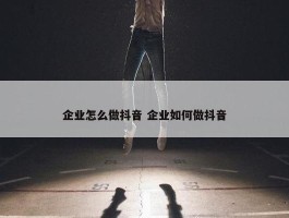 企业怎么做抖音 企业如何做抖音