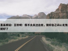 直面质疑！王秋明：我不太关注这些，做好自己问心无愧就好了