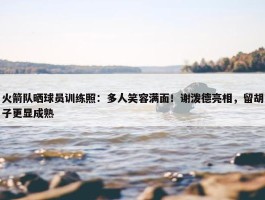 火箭队晒球员训练照：多人笑容满面！谢泼德亮相，留胡子更显成熟