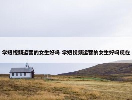 学短视频运营的女生好吗 学短视频运营的女生好吗现在