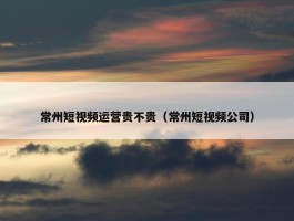 常州短视频运营贵不贵（常州短视频公司）