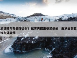 邱导晒与孙颖莎合影！记者再提王曼昱痛处：解决主管教练与体能师