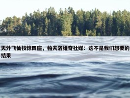 天外飞仙技惊四座，帕夫洛维奇社媒：这不是我们想要的结果