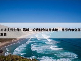 南通支云主帅：最后三轮我们会脚踏实地，目标力争全部取胜