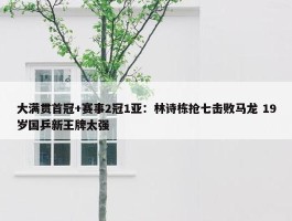 大满贯首冠+赛事2冠1亚：林诗栋抢七击败马龙 19岁国乒新王牌太强