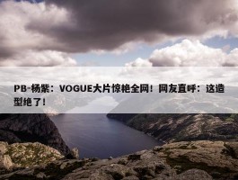 PB-杨紫：VOGUE大片惊艳全网！网友直呼：这造型绝了！