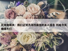 比克斯塔夫：我们正努力寻找最佳的五人组合 托哈今天继续不打