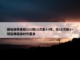 滕哈赫带曼联123场13次赢3+球，但10次输3+球后弗格森时代最多