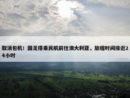 取消包机！国足搭乘民航前往澳大利亚，旅程时间接近24小时