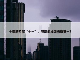 十部新片贺“十一”，哪部能成国庆档第一？