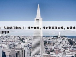 广东半场压制四川！徐杰大腿，徐昕张昊顶内线，双外疯狂打铁！