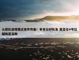 火箭队双塔模式条件齐备！申京示好队友 愿出任4号位辅助亚当斯