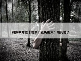 训练中对位卡鲁索！亚历山大：烦死他了