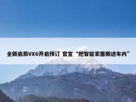 全新启辰VX6开启预订 官宣“把智能家居搬进车内”