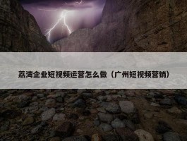 荔湾企业短视频运营怎么做（广州短视频营销）