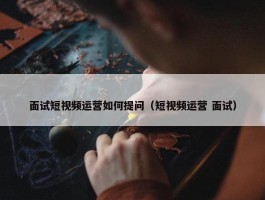 面试短视频运营如何提问（短视频运营 面试）